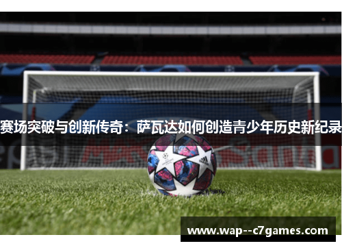 赛场突破与创新传奇:萨瓦达如何创造青少年历史新纪录 赛场突破与创新传奇:萨瓦达如何创造青少年历史新纪录
