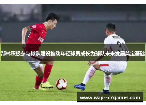 郜林积极参与球队建设推动年轻球员成长为球队未来发展奠定基础