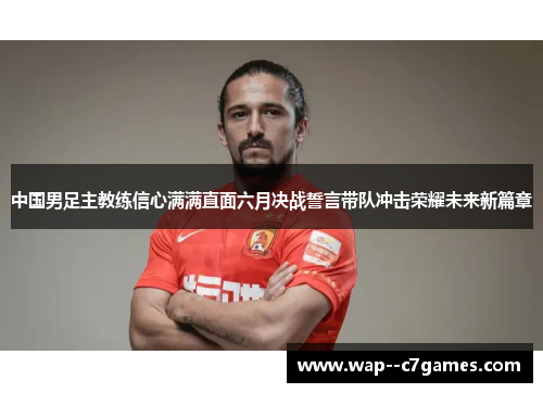中国男足主教练信心满满直面六月决战誓言带队冲击荣耀未来新篇章